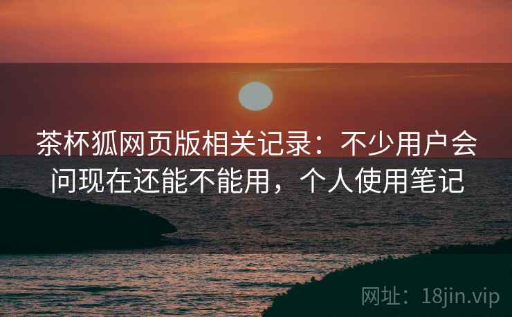 茶杯狐网页版相关记录:不少用户会问现在还能不能用,个人使用笔记