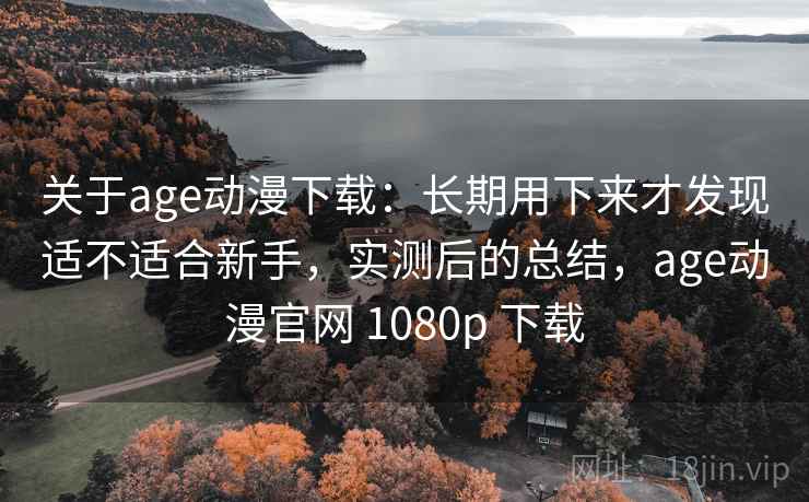关于age动漫下载：长期用下来才发现适不适合新手，实测后的总结，age动漫官网 1080p 下载