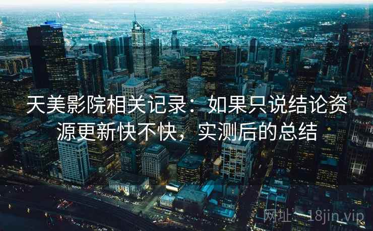 天美影院相关记录：如果只说结论资源更新快不快，实测后的总结
