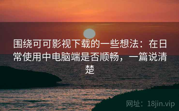 围绕可可影视下载的一些想法：在日常使用中电脑端是否顺畅，一篇说清楚