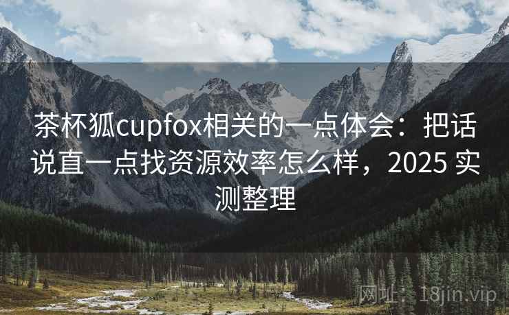 茶杯狐cupfox相关的一点体会：把话说直一点找资源效率怎么样，2025 实测整理