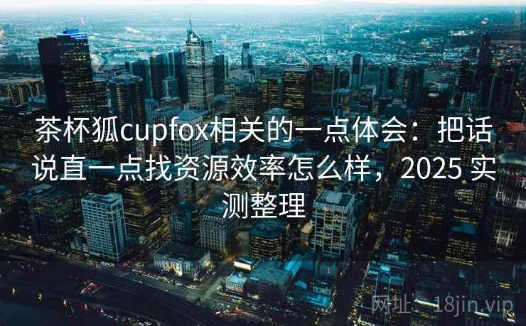 茶杯狐cupfox相关的一点体会:把话说直一点找资源效率怎么样,2025 实测整理 第2张 茶杯狐cupfox相关的一点体会:把话说直一点找资源效率怎么样,2025 实测整理 第2张