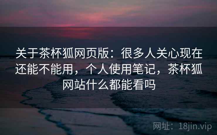 关于茶杯狐网页版：很多人关心现在还能不能用，个人使用笔记，茶杯狐网站什么都能看吗  第2张