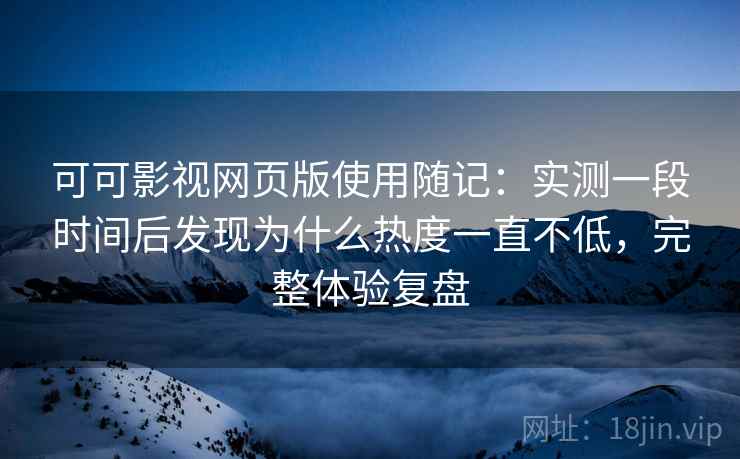 可可影视网页版使用随记:实测一段时间后发现为什么热度一直不低,完整体验复盘