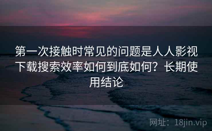 第一次接触时常见的问题是人人影视下载搜索效率如何到底如何?长期使用结论 第2张 第一次接触时常见的问题是人人影视下载搜索效率如何到底如何?长期使用结论 第2张