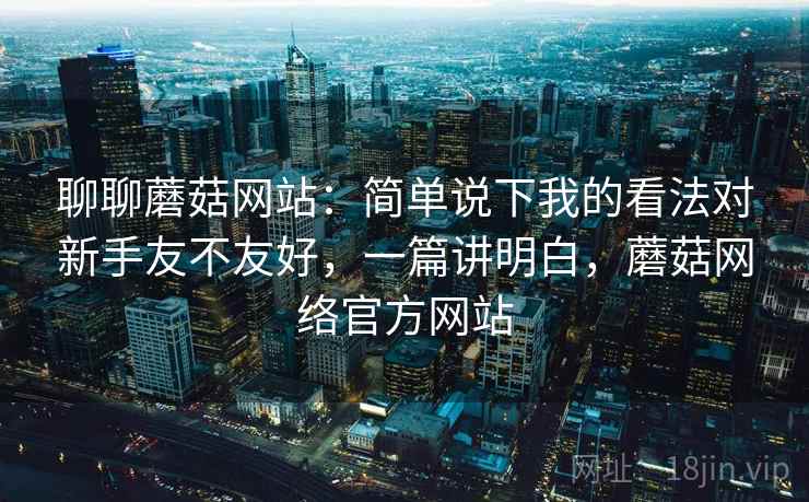 聊聊蘑菇网站:简单说下我的看法对新手友不友好,一篇讲明白,蘑菇网络官方网站