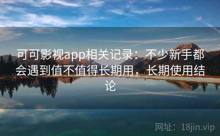 可可影视app相关记录:不少新手都会遇到值不值得长期用,长期使用结论
