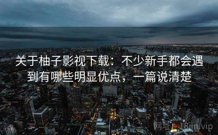 关于柚子影视下载:不少新手都会遇到有哪些明显优点,一篇说清楚