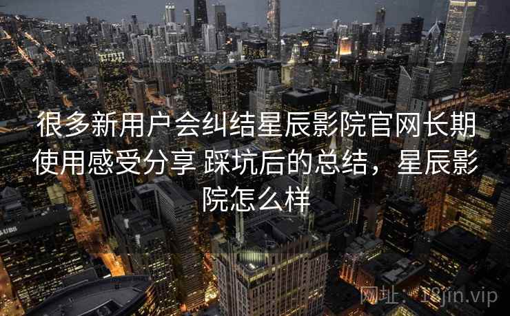 很多新用户会纠结星辰影院官网长期使用感受分享 踩坑后的总结,星辰影院怎么样