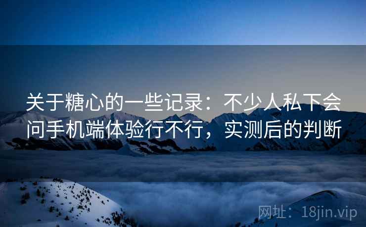 关于糖心的一些记录:不少人私下会问手机端体验行不行,实测后的判断
