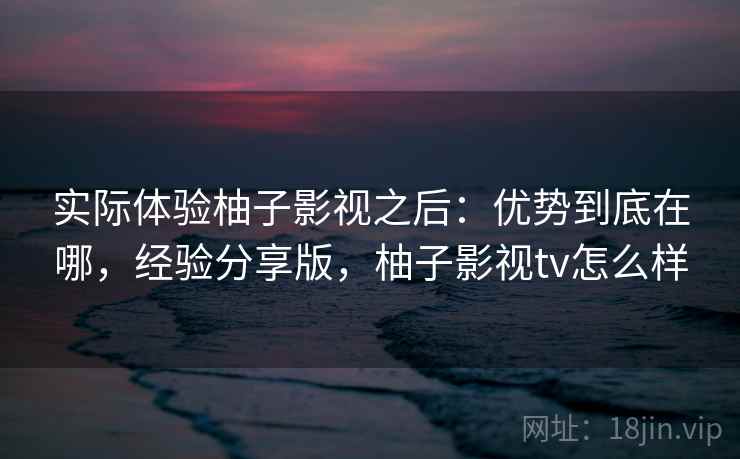 实际体验柚子影视之后:优势到底在哪,经验分享版,柚子影视tv怎么样 第2张 实际体验柚子影视之后:优势到底在哪,经验分享版,柚子影视tv怎么样 第2张