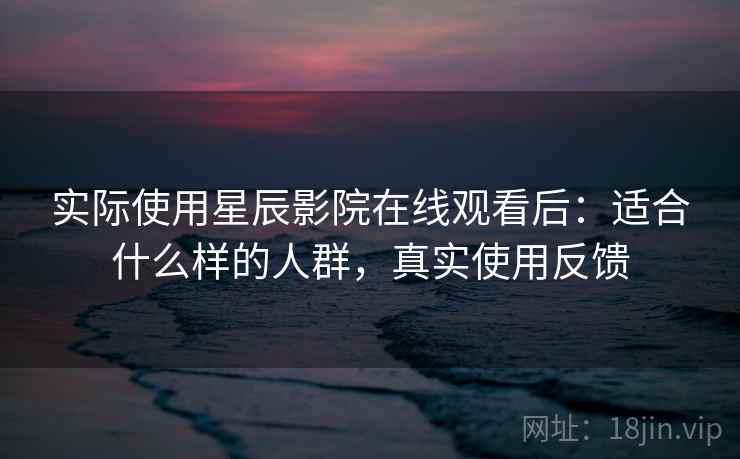 实际使用星辰影院在线观看后:适合什么样的人群,真实使用反馈