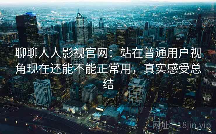 聊聊人人影视官网:站在普通用户视角现在还能不能正常用,真实感受总结