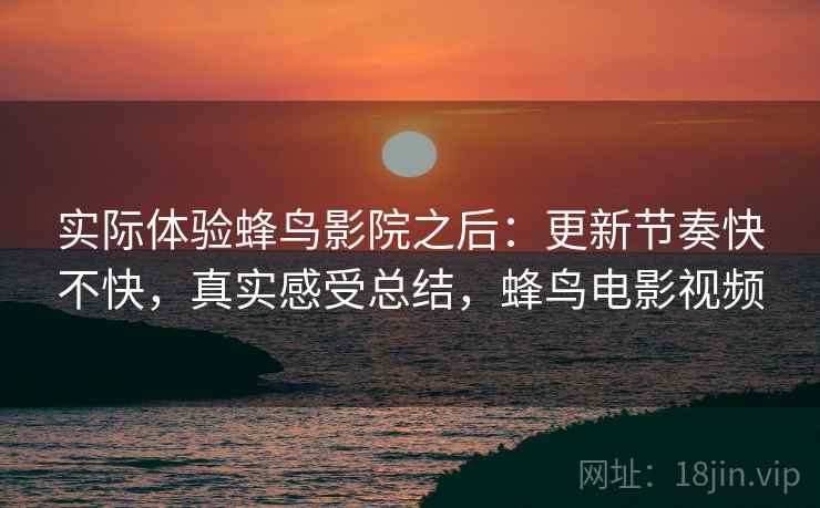 实际体验蜂鸟影院之后:更新节奏快不快,真实感受总结,蜂鸟电影视频