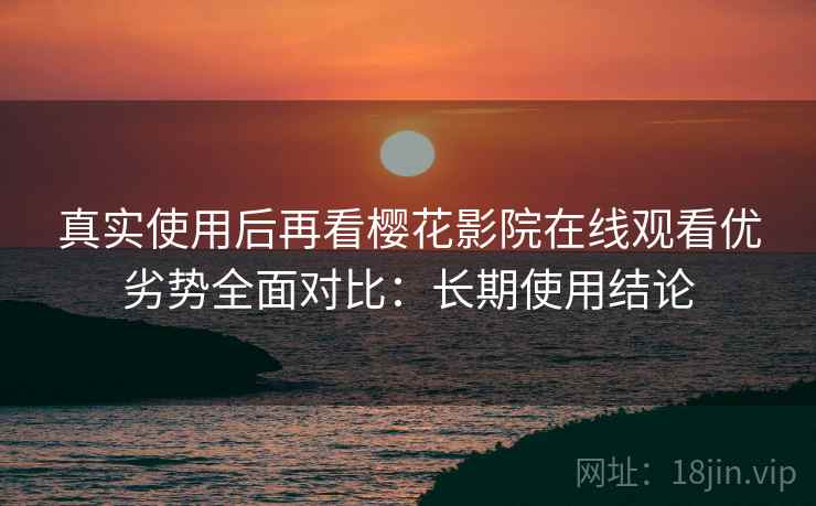 真实使用后再看樱花影院在线观看优劣势全面对比:长期使用结论