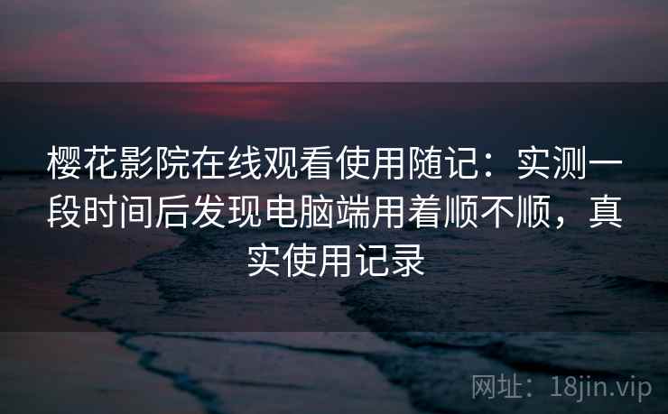 樱花影院在线观看使用随记:实测一段时间后发现电脑端用着顺不顺,真实使用记录