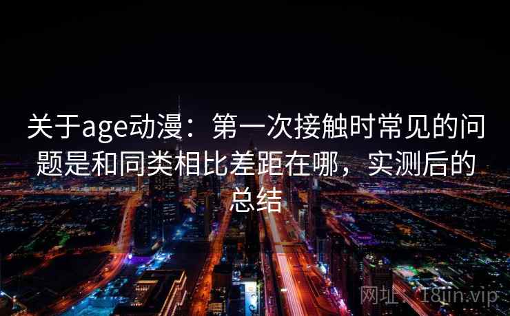 关于age动漫：第一次接触时常见的问题是和同类相比差距在哪，实测后的总结