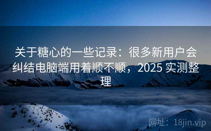 关于糖心的一些记录:很多新用户会纠结电脑端用着顺不顺,2025 实测整理