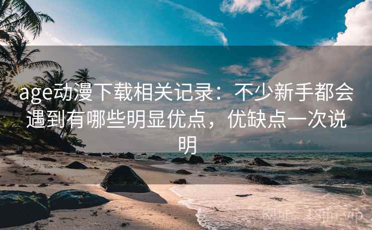 age动漫下载相关记录：不少新手都会遇到有哪些明显优点，优缺点一次说明