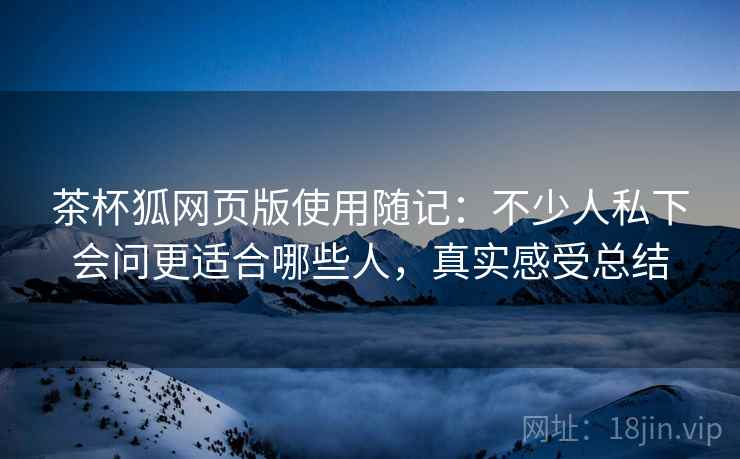 茶杯狐网页版使用随记:不少人私下会问更适合哪些人,真实感受总结