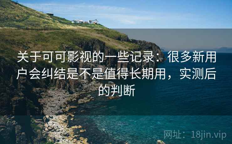 关于可可影视的一些记录:很多新用户会纠结是不是值得长期用,实测后的判断