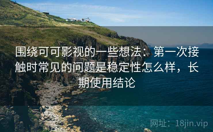围绕可可影视的一些想法:第一次接触时常见的问题是稳定性怎么样,长期使用结论