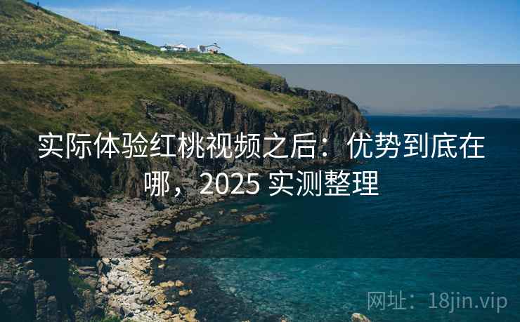 实际体验红桃视频之后：优势到底在哪，2025 实测整理
