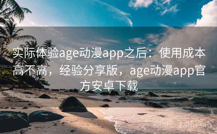 实际体验age动漫app之后:使用成本高不高,经验分享版,age动漫app官方安卓下载