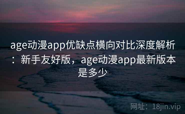 age动漫app优缺点横向对比深度解析:新手友好版,age动漫app最新版本是多少