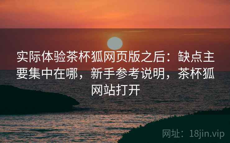 实际体验茶杯狐网页版之后:缺点主要集中在哪,新手参考说明,茶杯狐网站打开