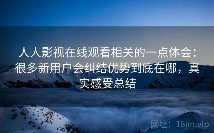 人人影视在线观看相关的一点体会：很多新用户会纠结优势到底在哪，真实感受总结