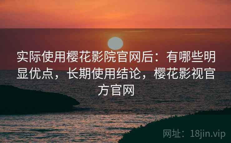 实际使用樱花影院官网后：有哪些明显优点，长期使用结论，樱花影视官方官网