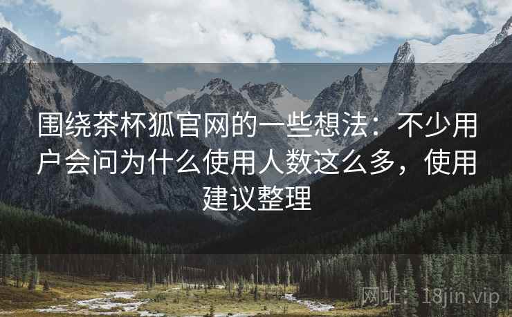 围绕茶杯狐官网的一些想法：不少用户会问为什么使用人数这么多，使用建议整理  第2张