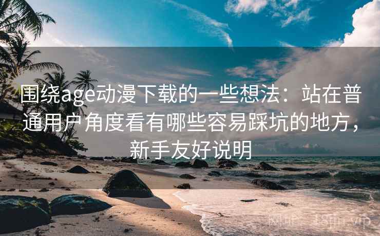 围绕age动漫下载的一些想法：站在普通用户角度看有哪些容易踩坑的地方，新手友好说明  第2张